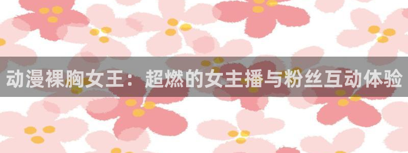 omofun有病毒吗：动漫裸胸女王：超燃的女主播与粉丝互动体验