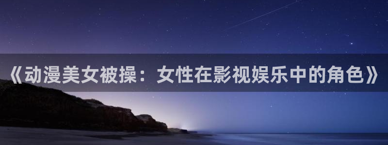 omofun最新：《动漫美女被操：女性在影视娱乐中的角色》